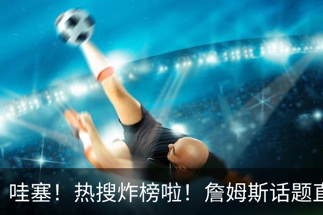 哇塞！热搜炸榜啦！詹姆斯话题直接燃爆全网！